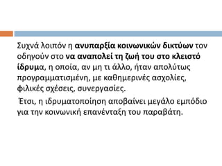 Συχνά λοιπόν η ανυπαρξία κοινωνικών δικτύων τον
οδηγούν στο να αναπολεί τη ζωή του στο κλειστό
ίδρυμα, η οποία, αν μη τι άλλο, ήταν απολύτως
προγραμματισμένη, με καθημερινές ασχολίες,
φιλικές σχέσεις, συνεργασίες.
Έτσι, η ιδρυματοποίηση αποβαίνει μεγάλο εμπόδιο
για την κοινωνική επανένταξη του παραβάτη.
 