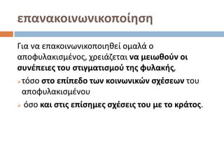 επανακοινωνικοποίηση
Για να επακοινωνικοποιηθεί ομαλά ο
αποφυλακισμένος, χρειάζεται να μειωθούν οι
συνέπειες του στιγματισμού της φυλακής,
τόσο στο επίπεδο των κοινωνικών σχέσεων του
αποφυλακισμένου
 όσο και στις επίσημες σχέσεις του με το κράτος.
 