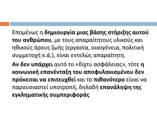 Επομένως η δημιουργία μιας βάσης στήριξης αυτού
του ανθρώπου, με τους απαραίτητους υλικούς και
ηθικούς όρους ζωής (εργασία, οικογένεια, πολιτική
συμμετοχή κ.ά.), είναι εντελώς απαραίτητη.
Αν δεν υπάρχει αυτό το «δίχτυ ασφάλειας», τότε η
κοινωνική επανένταξη του αποφυλακισμένου δεν
πρόκειται να επιτευχθεί και το πιθανότερο είναι να
παρουσιαστεί υποτροπή, δηλαδή επανάληψη της
εγκληματικής συμπεριφοράς
 