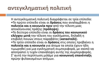 αντεγκληματική πολιτική
Η αντεγκληματική πολιτική διαγράφεται σε τρία επίπεδα:
•Το πρώτο επίπεδο είναι οι δράσεις που αναλαμβάνει η
πολιτεία και η κοινωνία πριν από την τέλεση μιας
αποκλίνουσας πράξης (πρόληψη).
•Το δεύτερο επίπεδο είναι οι δράσεις του κοινωνικού
ελέγχου μετά την τέλεση του εγκλήματος, δηλαδή η
επιβολή ποινών στους παραβάτες (καταστολή).
•Το τρίτο επίπεδο είναι οι δράσεις στις οποίες προβαίνει η
πολιτεία και η κοινωνία για άτομα τα οποία έχουν ήδη
τιμωρηθεί για μια εγκληματική συμπεριφορά, με σκοπό να
αποτραπεί η τυχόν επανάληψη αυτής της συμπεριφοράς.
Σ' αυτή την περίπτωση μιλάμε για κοινωνική επανένταξη
πρώην φυλακισμένων ατόμων.
 