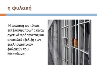 η φυλακή
Η φυλακή ως τόπος
εκτέλεσης ποινής είναι
σχετικά πρόσφατος και
αποτελεί εξέλιξη των
εκκλησιαστικών
φυλακών του
Μεσαίωνα.
 