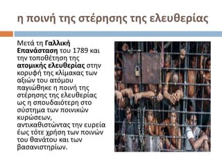 η ποινή της στέρησης της ελευθερίας
Μετά τη Γαλλική
Επανάσταση του 1789 και
την τοποθέτηση της
ατομικής ελευθερίας στην
κορυφή της κλίμακας των
αξιών του ατόμου
παγιώθηκε η ποινή της
στέρησης της ελευθερίας
ως η σπουδαιότερη στο
σύστημα των ποινικών
κυρώσεων,
αντικαθιστώντας την ευρεία
έως τότε χρήση των ποινών
του θανάτου και των
βασανιστηρίων.
 