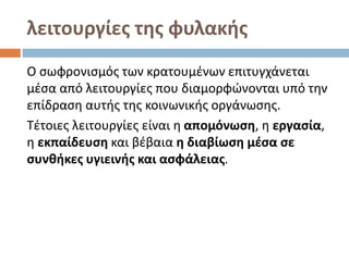 λειτουργίες της φυλακής
Ο σωφρονισμός των κρατουμένων επιτυγχάνεται
μέσα από λειτουργίες που διαμορφώνονται υπό την
επίδραση αυτής της κοινωνικής οργάνωσης.
Τέτοιες λειτουργίες είναι η απομόνωση, η εργασία,
η εκπαίδευση και βέβαια η διαβίωση μέσα σε
συνθήκες υγιεινής και ασφάλειας.
 