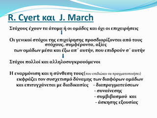 R. Cyert και J. March
Στόχους έχουν τα άτομα ή οι ομάδες και όχι οι επιχειρήσεις
Οι γενικοί στόχοι της επιχείρησης προσδιορίζονται από τους
στόχους, συμφέροντα, αξίες
των ομάδων μέσα και έξω απ΄ αυτήν, που επιδρούν σ΄ αυτήν
Στόχοι πολλοί και αλληλοσυγκρουόμενοι
Η εναρμόνιση και η σύνθεση τους(που επιδιώκει να πραγματοποιήσει)
εκφράζει τον συσχετισμό δύναμης των διαφόρων ομάδων
και επιτυγχάνεται με διαδικασίες - διαπραγματεύσεων
- συναίνεσης
- συμβιβασμού και
- άσκησης εξουσίας
 