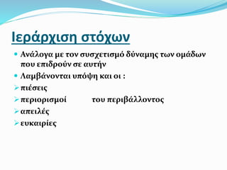 Ιεράρχιση στόχων
 Ανάλογα με τον συσχετισμό δύναμης των ομάδων
που επιδρούν σε αυτήν
 Λαμβάνονται υπόψη και οι :
πιέσεις
περιορισμοί του περιβάλλοντος
απειλές
ευκαιρίες
 