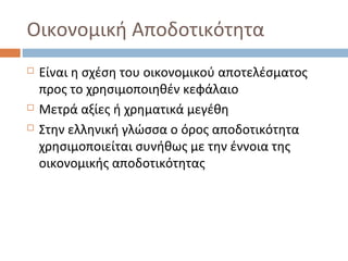 Οικονομική Αποδοτικότητα
 Είναι η σχέση του οικονομικού αποτελέσματος
προς το χρησιμοποιηθέν κεφάλαιο
 Μετρά αξίες ή χρηματικά μεγέθη
 Στην ελληνική γλώσσα ο όρος αποδοτικότητα
χρησιμοποιείται συνήθως με την έννοια της
οικονομικής αποδοτικότητας
 
