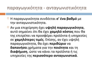 παραγωγικότητα - ανταγωνιστικότητα
 Η παραγωγικότητα συνδέεται σ' ένα βαθμό με
την ανταγωνιστικότητα.
 Αν μια επιχείρηση έχει υψηλή παραγωγικότητα,
αυτό σημαίνει ότι θα έχει χαμηλό κόστος που θα
της επιτρέπει να προσφέρει προϊόντα ή υπηρεσίες
σε χαμηλότερες τιμές. Επίσης, αν έχει υψηλή
παραγωγικότητα, θα έχει περιθώριο να
δαπανήσει χρήματα για την ποιότητα και τη
διαφήμιση, ώστε να κάνει τα προϊόντα ή τις
υπηρεσίες της περισσότερο ανταγωνιστικά.
 