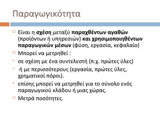 Παραγωγικότητα
 Είναι η σχέση μεταξύ παραχθέντων αγαθών
(προϊόντων ή υπηρεσιών) και χρησιμοποιηθέντων
παραγωγικών μέσων (φύση, εργασία, κεφαλαίο)
 Μπορεί να μετρηθεί :
 σε σχέση με ένα συντελεστή (π.χ. πρώτες ύλες)
 ή με περισσότερους (εργασία, πρώτες ύλες,
χρηματικοί πόροι).
 επίσης μπορεί να μετρηθεί για το σύνολο ενός
παραγωγικού κλάδου ή μιας χώρας.
 Μετρά ποσότητες.
 