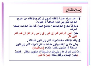1-‫مخرج‬ ‫من‬ ‫الخفاء‬ ‫نخرج‬ُ ‫أن‬ ‫نحاول‬ ‫الخفاء‬ ‫عملاية‬ ‫إجراء‬ ‫عند‬
.‫التنوين‬ ‫أو‬ ‫الساكنة‬ ‫النون‬ ‫يلي‬ ‫الذي‬ ‫الحرف‬
‫وتسكاين‬ ‫الحرف‬ ‫هذا‬ ‫قبل‬ ‫الهمزة‬ ‫بوضع‬ ‫تكون‬ ‫الحرف‬ ‫مخرج‬ ‫ومعرفة‬
.‫الحرف‬
:‫مثال‬,‫ت‬ْ‫اي‬ ‫أ‬ ,‫ف‬ْ‫اي‬ ‫أ‬ ,‫ز‬ْ‫اي‬ ‫أ‬ ,‫ط‬ْ‫اي‬ ‫أ‬ ,‫غد‬ْ‫اي‬ ‫أ‬ , ‫س‬ْ‫اي‬ ‫أ‬ , ‫ق‬ْ‫اي‬ ‫أ‬ , ‫ش‬ْ‫اي‬ ‫أ‬ ,‫ج‬ْ‫اي‬ ‫أ‬ ,‫ك‬ْ‫اي‬ ‫أ‬ ,‫ث‬ْ‫اي‬ ‫أ‬ ,‫ذ‬ْ‫اي‬ ‫أ‬ ,‫ص‬ْ‫اي‬ ‫أ‬
.‫ظ‬ْ‫اي‬ ‫أ‬ ,‫ض‬ْ‫اي‬ ‫أ‬
2, ‫الساكنة‬ ‫النون‬ ‫يلي‬ ‫الذي‬ ‫الحرف‬ ‫صفة‬ ‫الخفاء‬ ‫يأخذ‬ -
‫النون‬ ‫يلي‬ ‫الذي‬ ‫الحرف‬ ‫كان‬ ‫إذا‬ ‫مفخما‬ ‫يكون‬ ‫الخفاء‬ ‫أن‬ ‫هذا‬ ‫يعني‬
:‫مثاله‬ .‫ا‬ً ‫مفخم‬ ‫التنوين‬ ‫أو‬ ‫الساكنة‬.(‫طايبات‬ ‫)من‬
‫فعندئذ‬ ,‫ا‬ً ‫مرقق‬ ‫التنوين‬ ‫أو‬ ‫الساكنة‬ ‫النون‬ ‫يلي‬ ‫الذي‬ ‫الحرف‬ ‫كان‬ ‫وإذا‬
:‫مثاله‬ .‫مرققا‬ ‫الخفاء‬ ‫يكون‬‫الذي‬ ‫ذا‬ ‫)من‬ ) .
‫:ملحظتان‬
 
