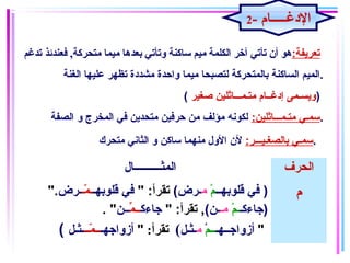 :‫تعريفة‬,‫متحركة‬ ‫ميما‬ ‫بعدها‬ ‫وتأتي‬ ‫ساكنة‬ ‫ميم‬ ‫الكلمة‬ ‫آـخر‬ ‫تأتي‬ ‫أن‬ ‫هو‬‫تدغم‬ ‫فعندئذ‬
‫الغنة‬ ‫علايها‬ ‫تظهر‬ ‫مشدغدة‬ ‫واحدة‬ ‫مايما‬ ‫لتصبحا‬ ‫بالمتحركة‬ ‫الساكنة‬ ‫.المايم‬
( ‫صغاير‬ ‫متـمـــاثلاين‬ ‫إغدغــام‬ ‫)ويسـمى‬
:‫متـمـــاثلاين‬ ‫سمـي‬‫الصفة‬ ‫و‬ ‫المخرج‬ ‫في‬ ‫متحدين‬ ‫حرفاين‬ ‫من‬ ‫مؤلف‬ ‫لكونه‬ .
:‫بالصغـايـــر‬ ‫سمـي‬‫متحرك‬ ‫الثاني‬ ‫و‬ ‫ساكن‬ ‫منهما‬ ‫الول‬ ‫لن‬ .
‫المثــــــــــال‬ ‫الحرف‬
)‫قلوبهــ‬ ‫في‬‫م‬ْ‫اي‬‫م‬(‫ـرض‬" :‫تقرأ‬‫قلوبهـ‬ ‫في‬‫مـ‬ّ‫ـ‬ ‫ـ‬‫ـرض‬".
‫)جاءكـ‬‫م‬ْ‫اي‬ ‫ـ‬‫مـ‬(‫ـن‬" :‫تقرأ‬ ,‫جاءك‬‫م‬ِّ ‫ــ‬‫ــن‬. "
( ‫أزواجــهـ‬‫ــم‬ْ ‫م‬‫ـثـل‬(:‫تقرأ‬"‫أزواجهـ‬‫مــ‬ّ‫ـ‬ ‫ــ‬‫ـثـل‬ "
‫م‬
2- ‫الدغـــــام‬
 