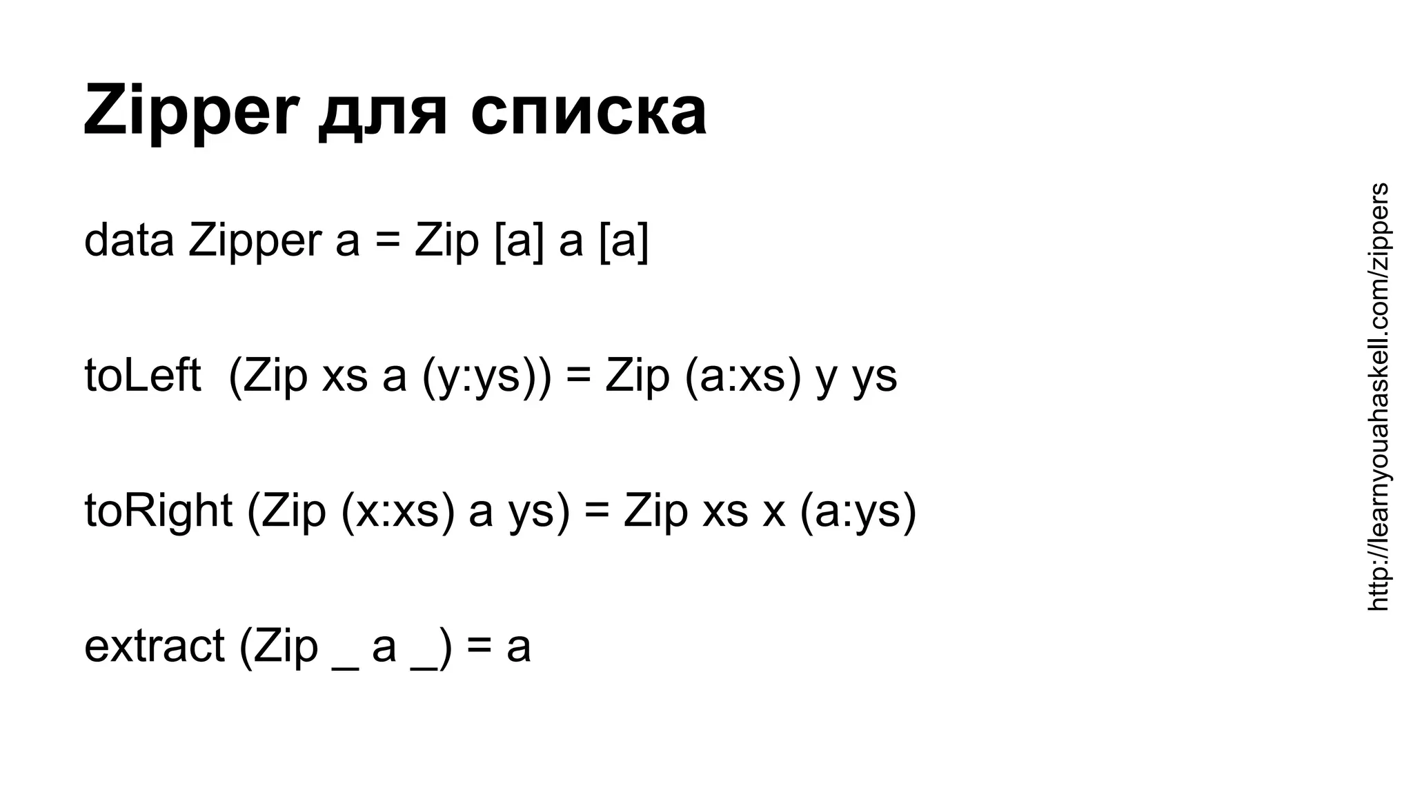 Zipper для списка
data Zipper a = Zip [a] a [a]
toLeft (Zip xs a (y:ys)) = Zip (a:xs) y ys
toRight (Zip (x:xs) a ys) = Zip xs x (a:ys)
extract (Zip _ a _) = a
http://learnyouahaskell.com/zippers
 
