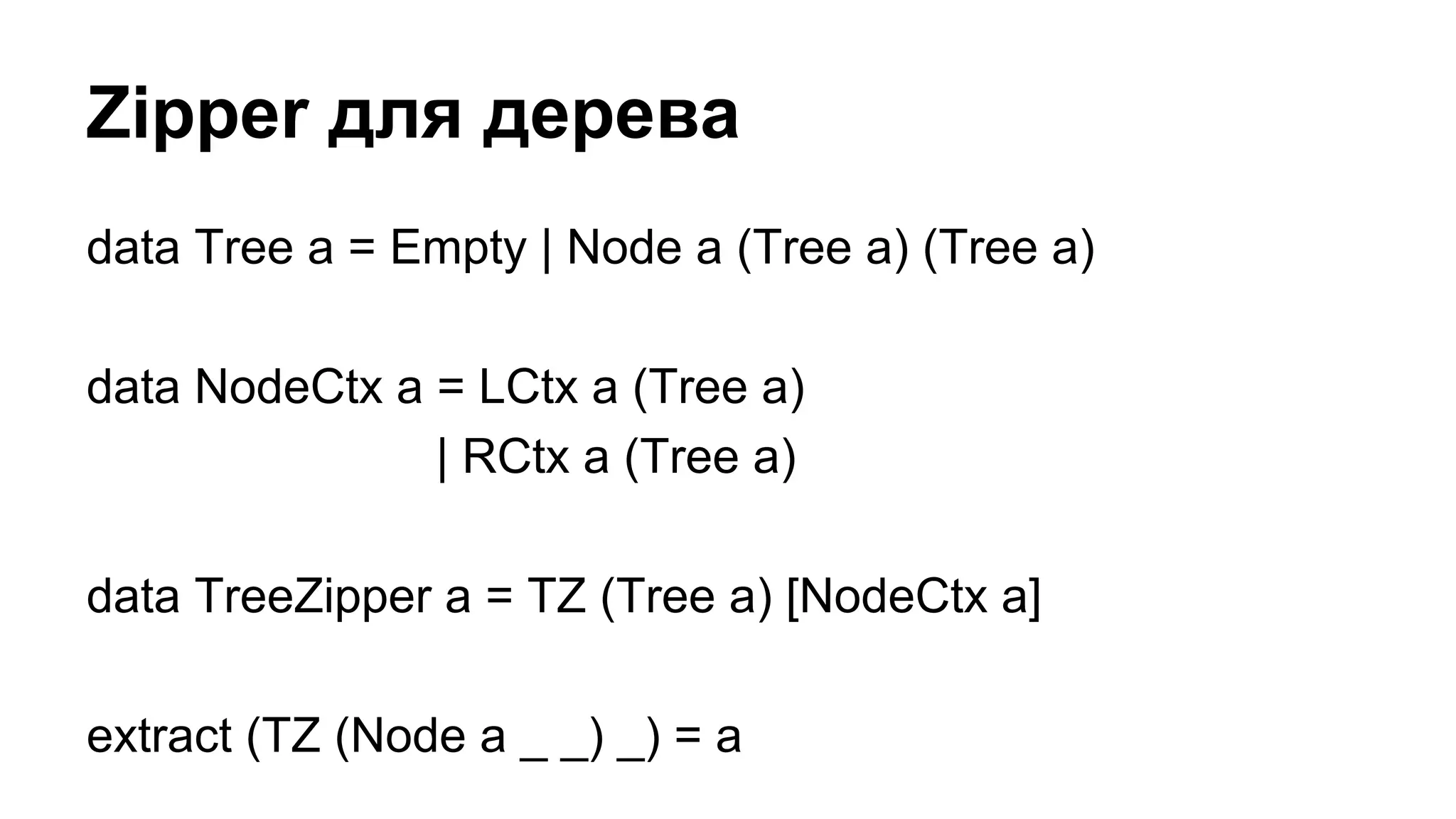 data Tree a = Empty | Node a (Tree a) (Tree a)
data NodeCtx a = LCtx a (Tree a)
| RCtx a (Tree a)
data TreeZipper a = TZ (Tree a) [NodeCtx a]
extract (TZ (Node a _ _) _) = a
Zipper для дерева
 