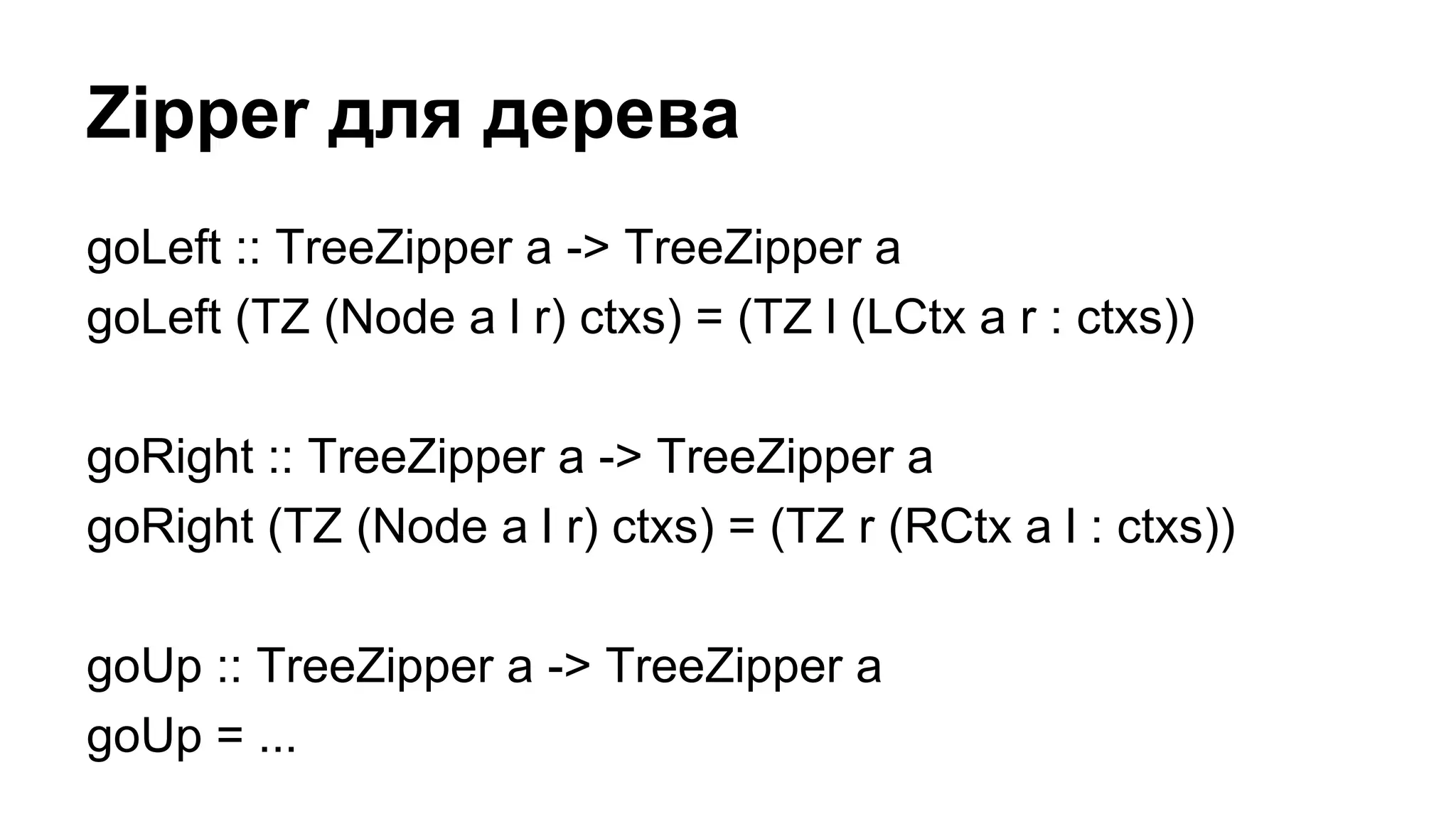 goLeft :: TreeZipper a -> TreeZipper a
goLeft (TZ (Node a l r) ctxs) = (TZ l (LCtx a r : ctxs))
goRight :: TreeZipper a -> TreeZipper a
goRight (TZ (Node a l r) ctxs) = (TZ r (RCtx a l : ctxs))
goUp :: TreeZipper a -> TreeZipper a
goUp = ...
Zipper для дерева
 