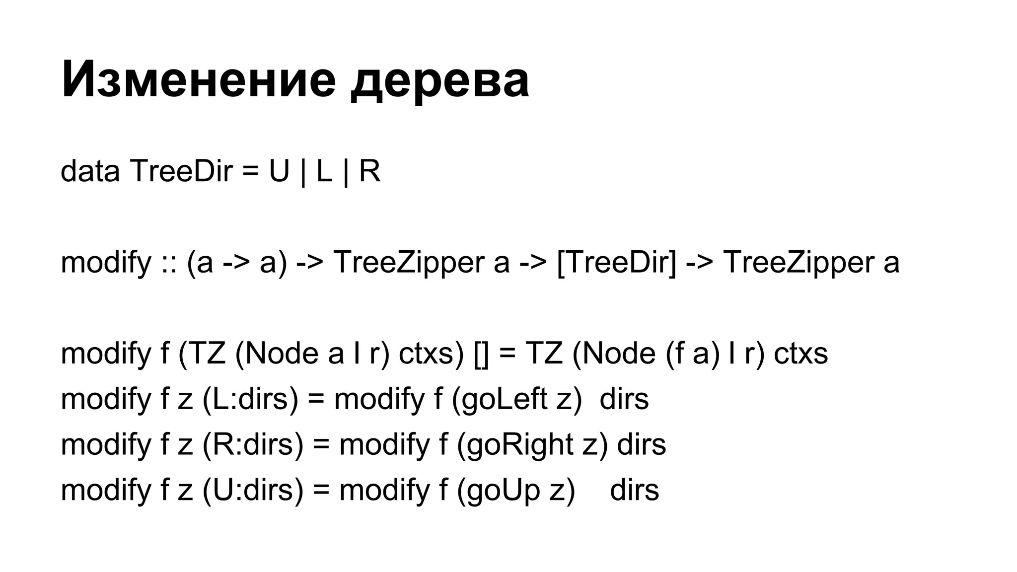 data TreeDir = U | L | R
modify :: (a -> a) -> TreeZipper a -> [TreeDir] -> TreeZipper a
modify f (TZ (Node a l r) ctxs) [] = TZ (Node (f a) l r) ctxs
modify f z (L:dirs) = modify f (goLeft z) dirs
modify f z (R:dirs) = modify f (goRight z) dirs
modify f z (U:dirs) = modify f (goUp z) dirs
Изменение дерева
 