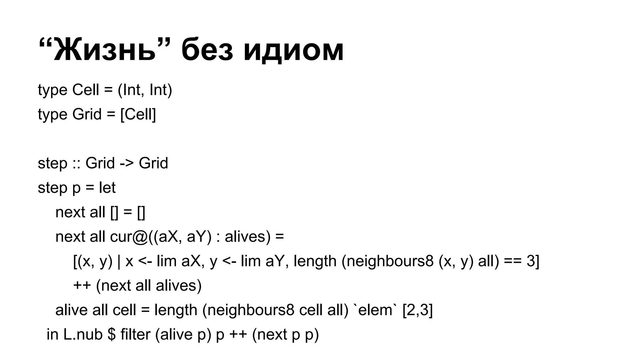 “Жизнь” без идиом
type Cell = (Int, Int)
type Grid = [Cell]
step :: Grid -> Grid
step p = let
next all [] = []
next all cur@((aX, aY) : alives) =
[(x, y) | x <- lim aX, y <- lim aY, length (neighbours8 (x, y) all) == 3]
++ (next all alives)
alive all cell = length (neighbours8 cell all) `elem` [2,3]
in L.nub $ filter (alive p) p ++ (next p p)
 