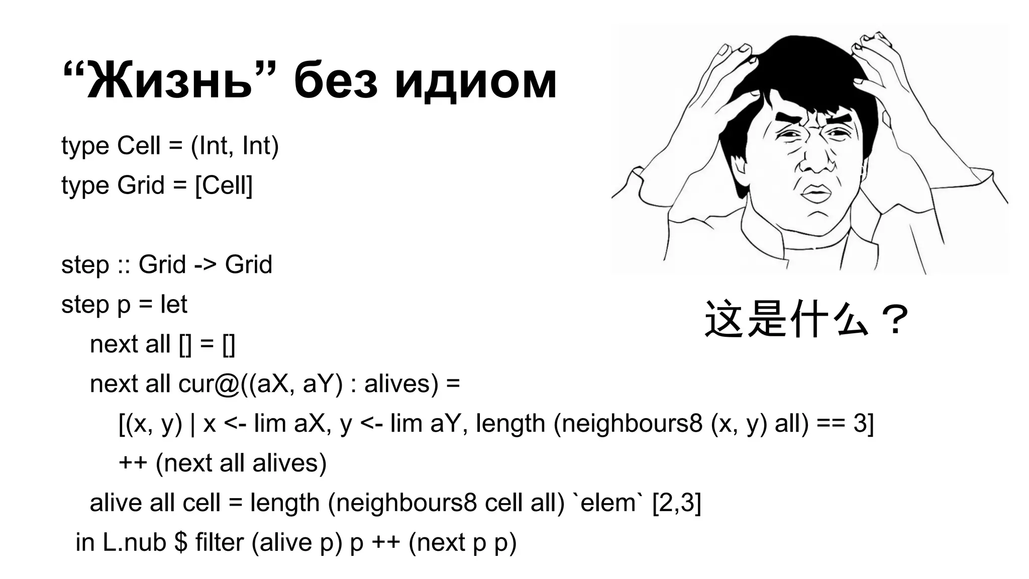 “Жизнь” без идиом
type Cell = (Int, Int)
type Grid = [Cell]
step :: Grid -> Grid
step p = let
next all [] = []
next all cur@((aX, aY) : alives) =
[(x, y) | x <- lim aX, y <- lim aY, length (neighbours8 (x, y) all) == 3]
++ (next all alives)
alive all cell = length (neighbours8 cell all) `elem` [2,3]
in L.nub $ filter (alive p) p ++ (next p p)
这是什么？
 