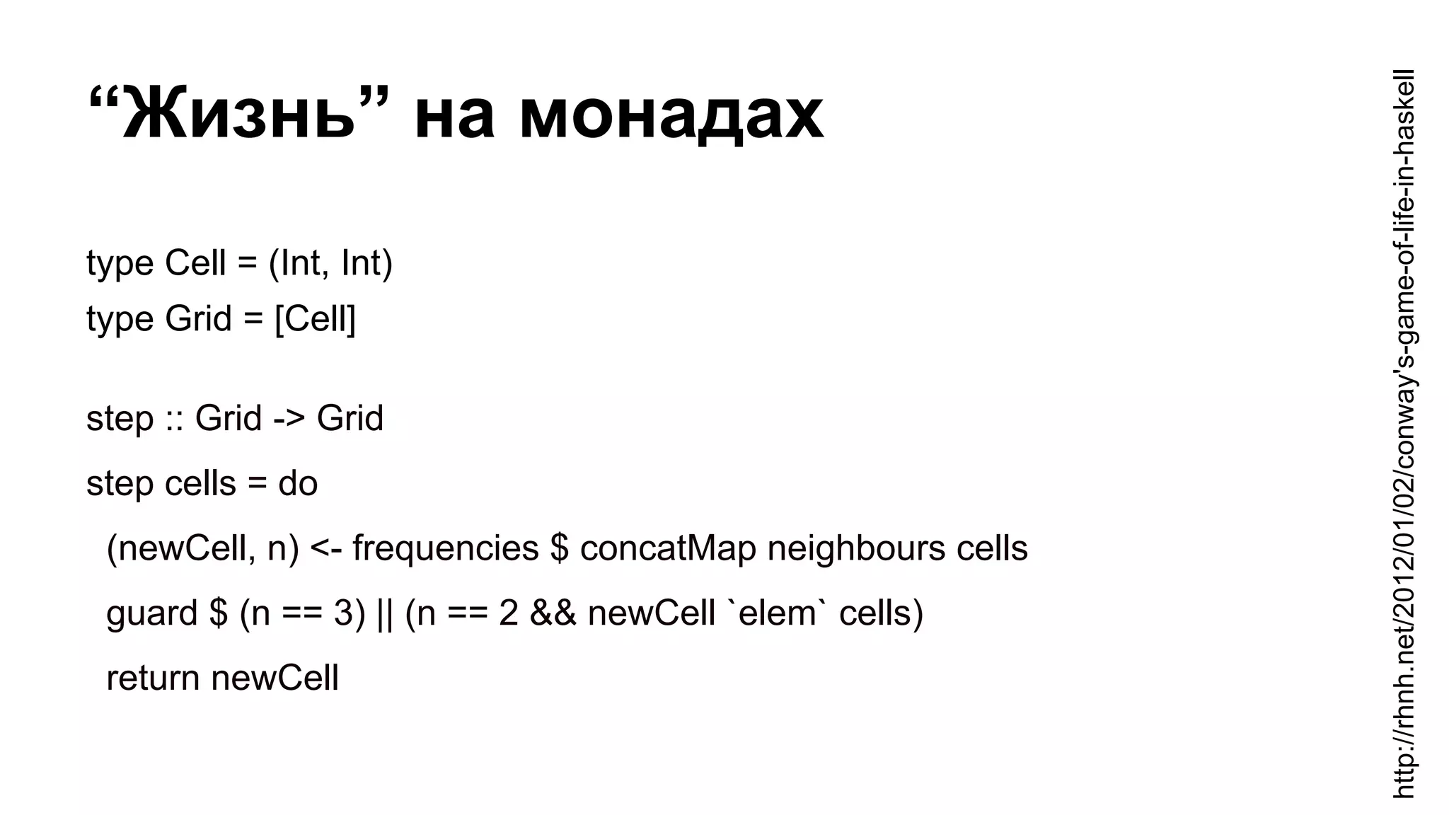 “Жизнь” на монадах
type Cell = (Int, Int)
type Grid = [Cell]
step :: Grid -> Grid
step cells = do
(newCell, n) <- frequencies $ concatMap neighbours cells
guard $ (n == 3) || (n == 2 && newCell `elem` cells)
return newCell
http://rhnh.net/2012/01/02/conway's-game-of-life-in-haskell
 
