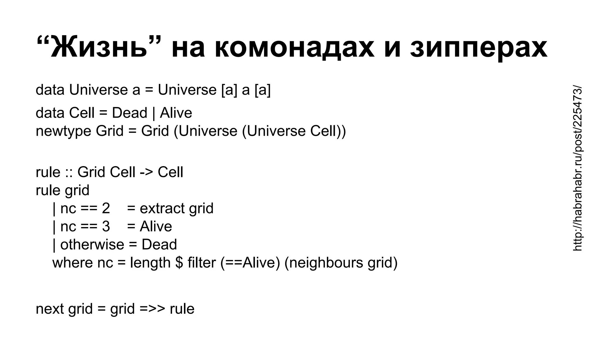 “Жизнь” на комонадах и зипперах
data Universe a = Universe [a] a [a]
data Cell = Dead | Alive
newtype Grid = Grid (Universe (Universe Cell))
rule :: Grid Cell -> Cell
rule grid
| nc == 2 = extract grid
| nc == 3 = Alive
| otherwise = Dead
where nc = length $ filter (==Alive) (neighbours grid)
next grid = grid =>> rule
http://habrahabr.ru/post/225473/
 