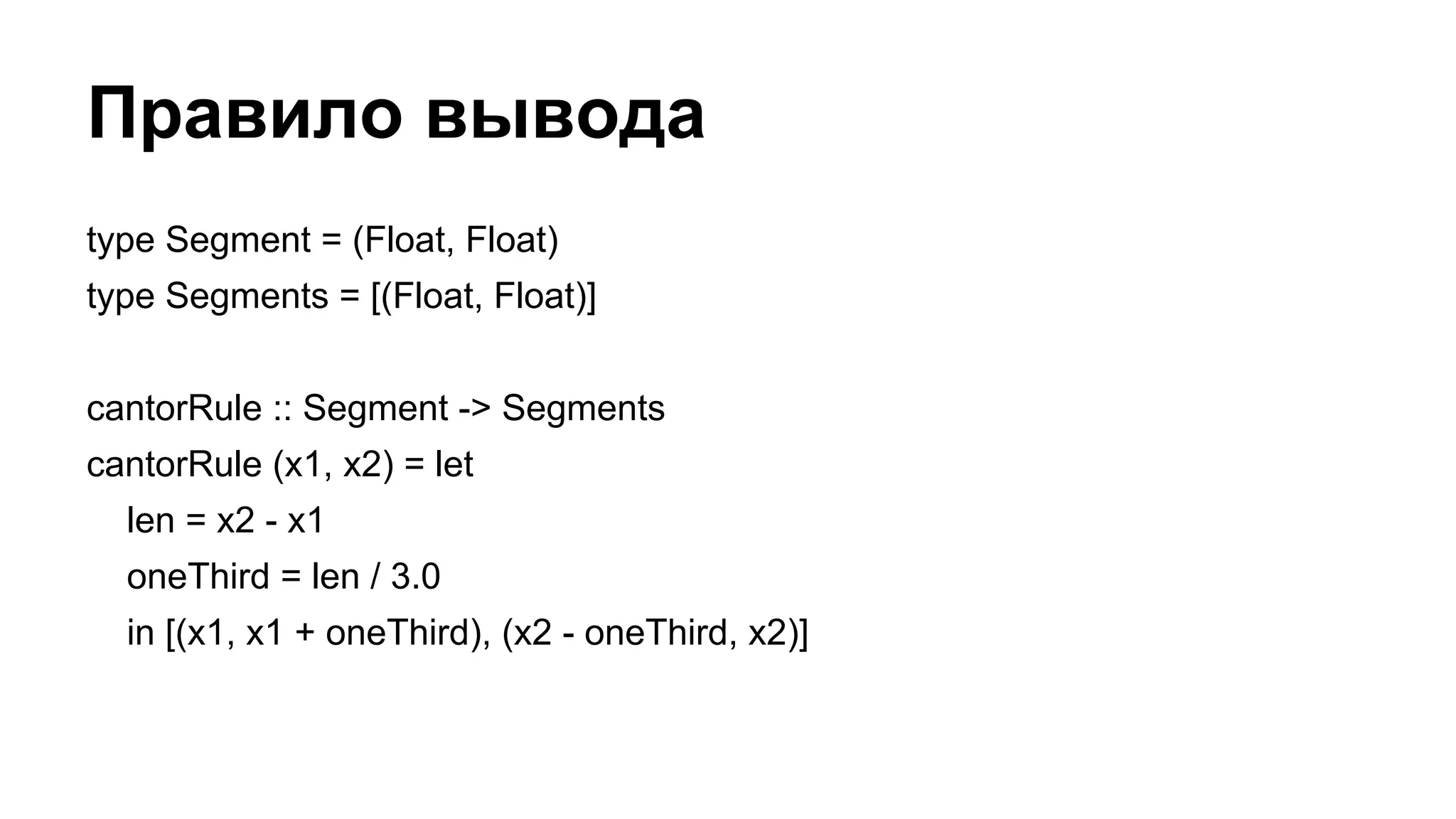 Правило вывода
type Segment = (Float, Float)
type Segments = [(Float, Float)]
cantorRule :: Segment -> Segments
cantorRule (x1, x2) = let
len = x2 - x1
oneThird = len / 3.0
in [(x1, x1 + oneThird), (x2 - oneThird, x2)]
 