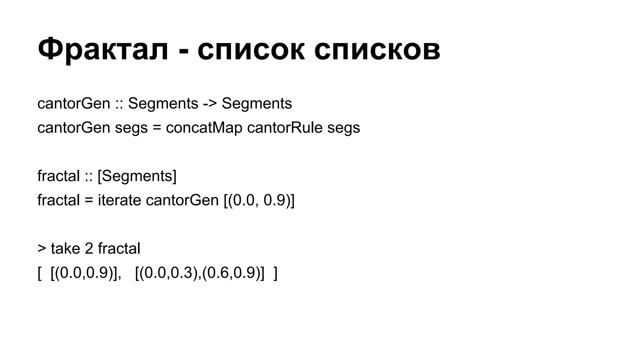 Фрактал - список списков
cantorGen :: Segments -> Segments
cantorGen segs = concatMap cantorRule segs
fractal :: [Segments]
fractal = iterate cantorGen [(0.0, 0.9)]
> take 2 fractal
[ [(0.0,0.9)], [(0.0,0.3),(0.6,0.9)] ]
 