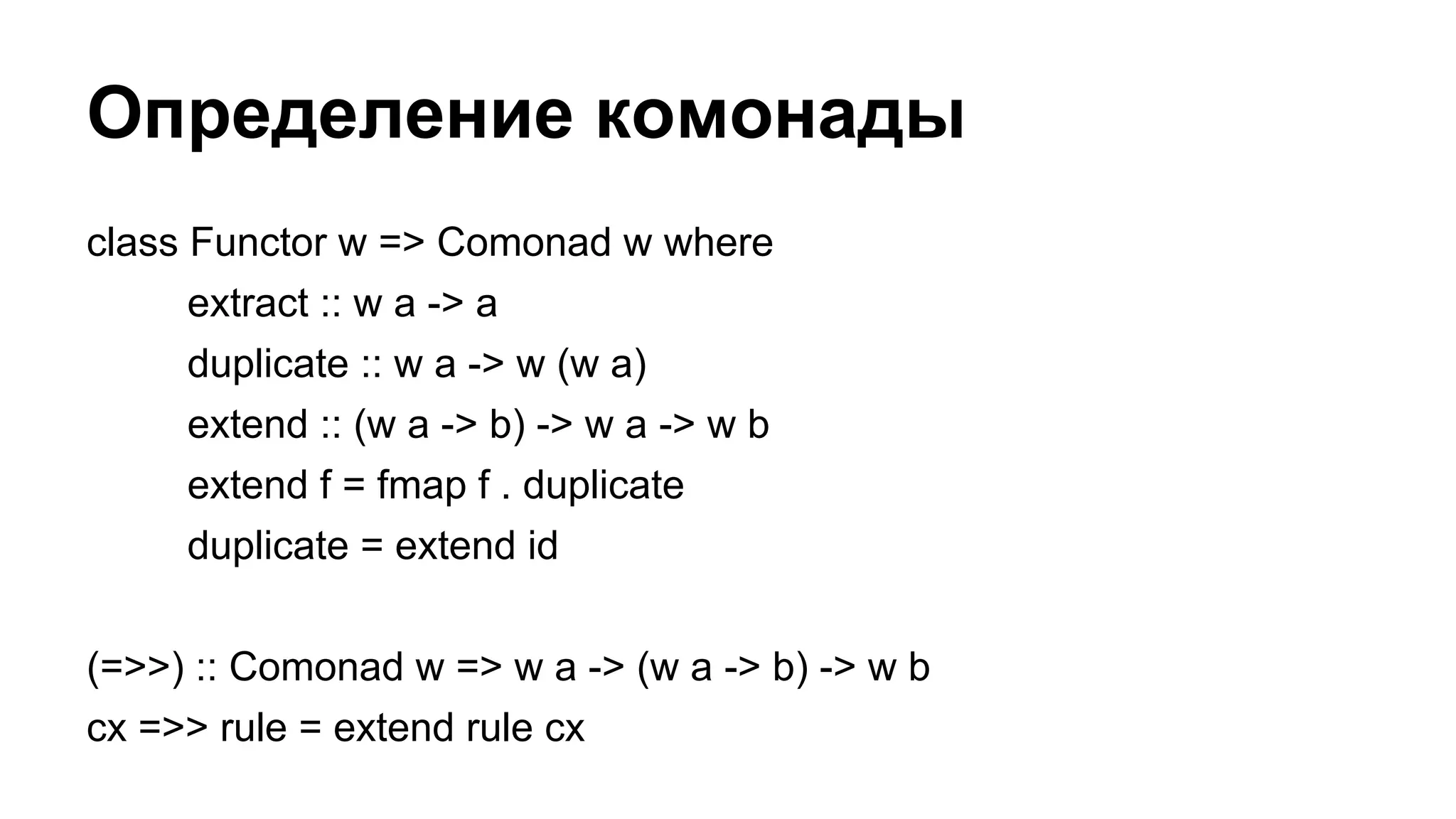 Определение комонады
class Functor w => Comonad w where
extract :: w a -> a
duplicate :: w a -> w (w a)
extend :: (w a -> b) -> w a -> w b
extend f = fmap f . duplicate
duplicate = extend id
(=>>) :: Comonad w => w a -> (w a -> b) -> w b
cx =>> rule = extend rule cx
 