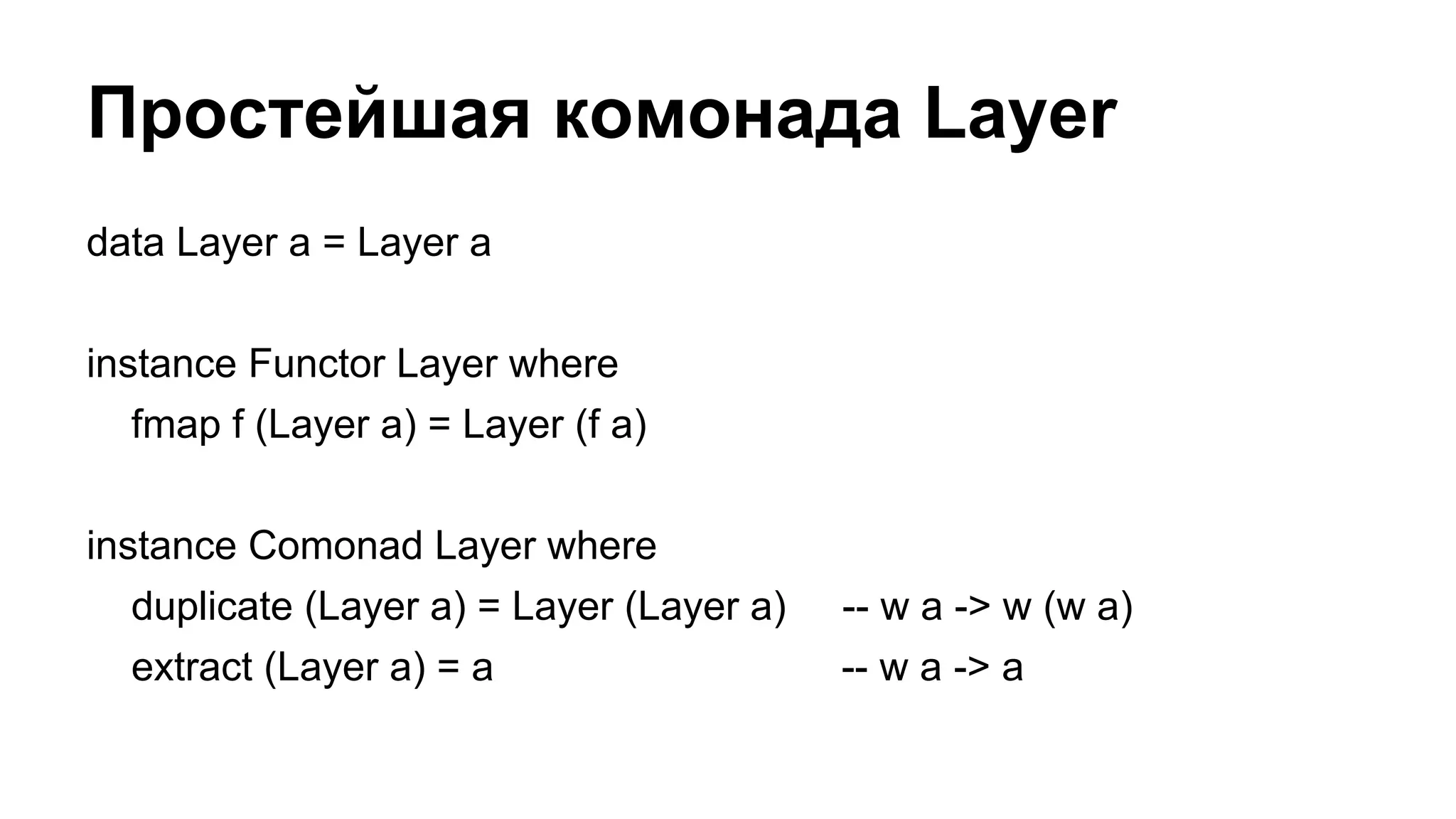 Простейшая комонада Layer
data Layer a = Layer a
instance Functor Layer where
fmap f (Layer a) = Layer (f a)
instance Comonad Layer where
duplicate (Layer a) = Layer (Layer a) -- w a -> w (w a)
extract (Layer a) = a -- w a -> a
 