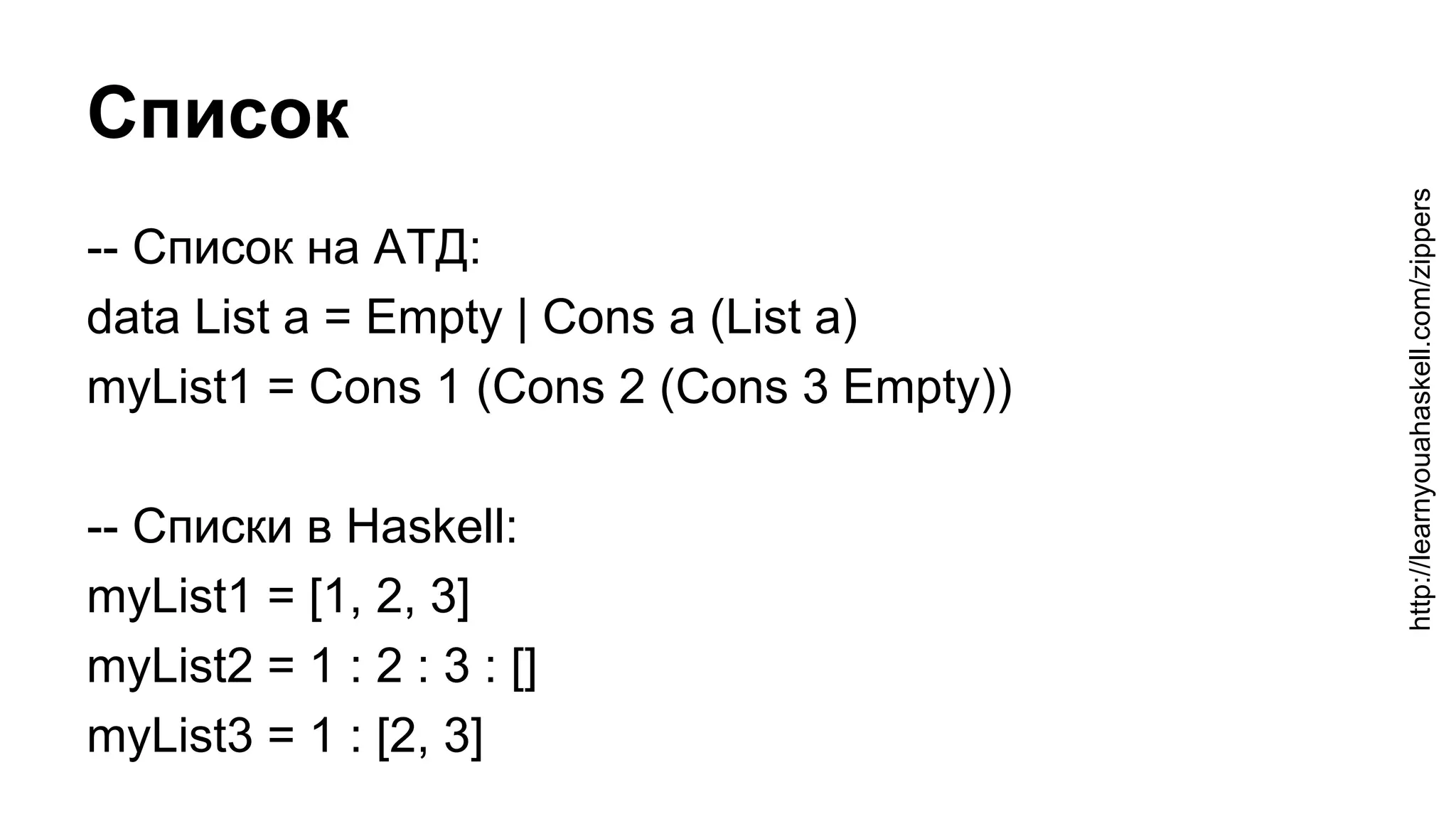 Список
-- Список на АТД:
data List a = Empty | Cons a (List a)
myList1 = Cons 1 (Cons 2 (Cons 3 Empty))
-- Списки в Haskell:
myList1 = [1, 2, 3]
myList2 = 1 : 2 : 3 : []
myList3 = 1 : [2, 3]
http://learnyouahaskell.com/zippers
 