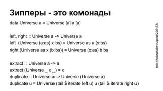 Зипперы - это комонады
http://habrahabr.ru/post/225473/
data Universe a = Universe [a] a [a]
left, right :: Universe a -> ...
