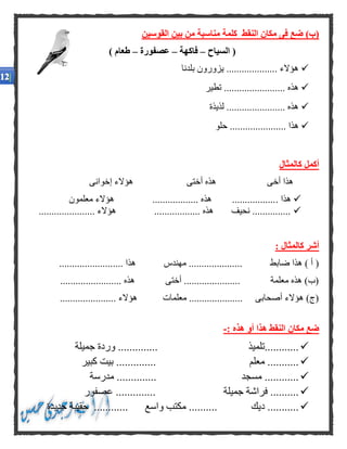 ‫القوسين‬ ‫بين‬ ‫من‬ ‫مناسبة‬ ‫كلمة‬ ‫النقط‬ ‫مكان‬ ‫فى‬ ‫ضع‬ )‫(ب‬
‫السياح‬ (–‫فاكهة‬–‫عصف‬‫ورة‬–) ‫طعام‬
‫بلدنا‬ ‫يزورون‬ .................... ‫هؤالء‬
‫تطير‬ ........................ ‫هذه‬
‫لذيذة‬ ....................... ‫هذه‬
‫حلو‬ ...................... ‫هذا‬
‫كالمثال‬ ‫أكمل‬
‫إخوانى‬ ‫هؤالء‬ ‫أختى‬ ‫هذه‬ ‫أخى‬ ‫هذا‬
. ‫هذا‬‫معلمون‬ ‫هؤالء‬ .................. ‫هذه‬ .................
...................... ‫هؤالء‬ .................. ‫هذه‬ ‫نحيف‬ ...............
: ‫كالمثال‬ ‫أشر‬
.... ‫هذا‬ ‫مهندس‬ ..................... ‫ضابط‬ ‫هذا‬ ) ‫أ‬ (.....................
........................ ‫هذه‬ ‫أختى‬ ...................... ‫معلمة‬ ‫هذه‬ )‫(ب‬
...................... ‫هؤالء‬ ‫معلمات‬ ..................... ‫أصحابى‬ ‫هؤالء‬ )‫(ج‬
: ‫هذه‬ ‫أو‬ ‫هذا‬ ‫النقط‬ ‫مكان‬ ‫ضع‬-
‫............تلميذ‬.........‫جميلة‬ ‫وردة‬ .....
‫معلم‬ ........................‫كبير‬ ‫بيت‬ .
....... ‫مسجد‬ ................‫مدرسة‬ ...
‫جميلة‬ ‫فراشة‬ ...............‫عصف‬ .........‫ور‬
‫ديك‬ ...........‫واسع‬ ‫مكتب‬ ..........‫جديدة‬ ‫حقيبة‬ ............
 