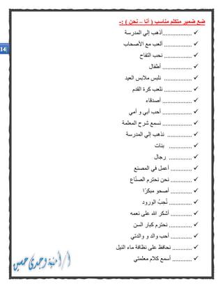 ‫أنا‬ ( ‫مناسب‬ ‫متكلم‬ ‫ضمير‬ ‫ضع‬–: ) ‫نحن‬-
‫المدرسة‬ ‫إلي‬ ‫..................أذهب‬
‫األصحاب‬ ‫مع‬ ‫ألعب‬ .................
‫التفاح‬ ‫نحب‬ .................
.................‫أطفال‬ .
‫العيد‬ ‫مالبس‬ ‫نلبس‬ .................
‫القدم‬ ‫كرة‬ ‫نلعب‬ .................
‫أصدقاء‬ ..................
‫أمي‬ ‫و‬ ‫أبي‬ ‫أحب‬ ..................
‫المعلمة‬ ‫شرح‬ ‫نسمع‬ ..................
‫المدرسة‬ ‫إلي‬ ‫نذهب‬ ...............
‫بنات‬ ..............
‫رجال‬ ..............
.....‫في‬ ‫أعمل‬ ........‫المصنع‬
.‫اع‬ّ‫ن‬‫الص‬ ‫نحترم‬ ‫نحن‬ ............
‫ًا‬‫ر‬‫مبك‬ ‫أصحو‬ .............
‫الور‬ ُ‫ب‬‫ح‬ُ‫ن‬ ..............‫و‬‫د‬
‫هللا‬ ‫أشكر‬ .............‫نعم‬ ‫على‬‫ه‬
‫السن‬ ‫كبار‬ ‫نحترم‬ ..............
‫وال‬ ‫أحب‬ .............‫و‬ ‫د‬‫والدتي‬
‫ع‬ ‫نحافظ‬ ............‫النيل‬ ‫ماء‬ ‫نظافة‬ ‫لى‬
‫كال‬ ‫أسمع‬ ............‫معلم‬ ‫م‬‫ت‬‫ي‬
 