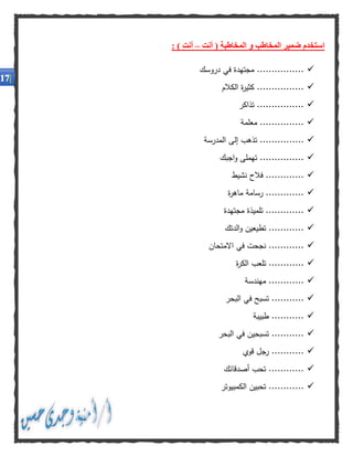 ‫ا‬‫أنت‬ ( ‫المخاطبة‬ ‫و‬ ‫المخاطب‬ ‫ضمير‬ ‫ستخدم‬–) ‫أنت‬:
‫دروسك‬ ‫في‬ ‫مجتهدة‬ ................
‫الكالم‬ ‫ة‬‫ر‬‫كثي‬ ................
‫تذاكر‬ ................
‫معلمة‬ ...............
.....‫المدرسة‬ ‫إلى‬ ‫تذهب‬ ..........
‫اجبك‬‫و‬ ‫تهملى‬ ...............
‫نشيط‬ ‫فالح‬ .............
‫ة‬‫ر‬‫ماه‬ ‫رسامة‬ .............
‫مجتهدة‬ ‫تلميذة‬ .............
‫الدتك‬‫و‬ ‫تطيعين‬ ............
‫االمتحان‬ ‫في‬ ‫نجحت‬ ............
.......‫ة‬‫ر‬‫الك‬ ‫تلعب‬ .....
.......‫مهندسة‬ .....
...........‫الب‬ ‫في‬ ‫تسبح‬‫حر‬
‫طبيبة‬ ...........
‫البحر‬ ‫في‬ ‫تسبحين‬ ...........
‫قوي‬ ‫رجل‬ ...........
‫أصدقائك‬ ‫تحب‬ ............
............‫الكمبيوتر‬ ‫تحبين‬
 