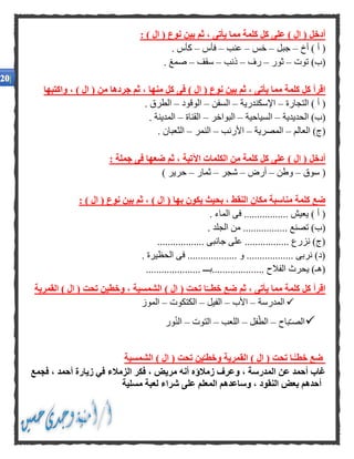 : ) ‫ال‬ ( ‫نوع‬ ‫بين‬ ‫ثم‬ ، ‫يأتى‬ ‫مما‬ ‫كلمة‬ ‫كل‬ ‫على‬ ) ‫ال‬ ( ‫أدخل‬
‫أخ‬ ) ‫أ‬ (–‫جبل‬–‫خس‬–‫عنب‬–‫فأس‬–. ‫كأس‬
‫توت‬ )‫(ب‬–‫ثور‬–‫رف‬–‫ذنب‬–‫سقف‬–. ‫صمغ‬
‫منها‬ ‫كل‬ ‫فى‬ ) ‫ال‬ ( ‫نوع‬ ‫بين‬ ‫ثم‬ ، ‫يأتى‬ ‫مما‬ ‫كلمة‬ ‫كل‬ ‫اقرأ‬‫واكتبها‬ ، ) ‫ال‬ ( ‫من‬ ‫جردها‬ ‫ثم‬ ،
‫التجارة‬ ) ‫أ‬ (–‫اإلسكندرية‬–‫السفن‬–‫الوقود‬–. ‫الطرق‬
‫الحديدية‬ )‫(ب‬–‫السياحية‬–‫البواخر‬–‫القناة‬–. ‫المدينة‬
‫العالم‬ )‫(ج‬–‫المصرية‬–‫األ‬‫رنب‬–‫النمر‬–. ‫الثعبان‬
: ‫جملة‬ ‫فى‬ ‫ضعها‬ ‫ثم‬ ، ‫اآلتية‬ ‫الكلمات‬ ‫من‬ ‫كلمة‬ ‫كل‬ ‫على‬ ) ‫ال‬ ( ‫أدخل‬
‫سوق‬ (–‫وطن‬–‫أرض‬–‫شجر‬–‫ثمار‬–) ‫حرير‬
: ) ‫ال‬ ( ‫نوع‬ ‫بين‬ ‫ثم‬ ، ) ‫ال‬ ( ‫بها‬ ‫يكون‬ ‫بحيث‬ ، ‫النقط‬ ‫مكان‬ ‫مناسبة‬ ‫كلمة‬ ‫ضع‬
. ‫الماء‬ ‫فى‬ ................. ‫يعيش‬ ) ‫أ‬ (
... ‫تصنع‬ )‫(ب‬. ‫الجلد‬ ‫من‬ ..............
.................. ‫جانبى‬ ‫على‬ ................. ‫نزرع‬ )‫(ج‬
. ‫الحظيرة‬ ‫فى‬ ................... ‫و‬ .................. ‫نربى‬ )‫(د‬
..................... ‫....................بـــ‬ ‫الفالح‬ ‫يحرث‬ )‫(هـ‬
) ‫ال‬ ( ‫تحت‬ ‫ا‬‫خطــ‬ ‫ضع‬ ‫ثم‬ ، ‫يأتى‬ ‫مما‬ ‫كلمة‬ ‫كل‬ ‫اقرأ‬‫القمرية‬ ) ‫ال‬ ( ‫تحت‬ ‫وخطين‬ ، ‫الشمسية‬
‫المدرسة‬–‫األب‬–‫الفيل‬–‫الكتكوت‬–‫الموز‬
‫باح‬ّ‫ـ‬‫الص‬–‫فل‬ّ‫الط‬–‫اللعب‬–‫التوت‬–‫ور‬ّ‫ن‬‫ال‬
‫الشمسية‬ ) ‫ال‬ ( ‫تحت‬ ‫ين‬َّ‫وخطـ‬ ‫القمرية‬ ) ‫ال‬ ( ‫تحت‬ ‫ـا‬ًّ‫خطـ‬ ‫ضع‬
، ‫أحمد‬ ‫زيارة‬ ‫في‬ ‫الزمالء‬ ‫فكر‬ ، ‫مريض‬ ‫أنه‬ ‫زمالؤه‬ ‫وعرف‬ ، ‫المدرسة‬ ‫عن‬ ‫أحمد‬ ‫غاب‬‫فجمع‬
‫مسلية‬ ‫لعبة‬ ‫شراء‬ ‫على‬ ‫المعلم‬ ‫وساعدهم‬ ، ‫النقود‬ ‫بعض‬ ‫أحدهم‬
 