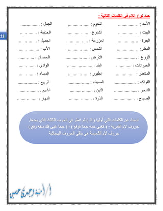 : ‫التالية‬ ‫الكلمات‬ ‫في‬ ‫الالم‬ ‫نوع‬ ‫حدد‬
‫األسد‬................. :‫ال‬‫لحوم‬:.................................. : ‫الجمل‬
...... : ‫البيت‬............ : ‫الشارع‬............................... : ‫الحديقة‬
‫ال‬‫بقرة‬.............. :...‫ال‬‫مزرعة‬.. :................................ : ‫الجميل‬
‫الم‬‫طر‬:..................‫الش‬‫مس‬....... :........................... : ‫األب‬
‫الزر‬................ : ‫ع‬.. : ‫األرض‬.............................. : ‫الحصان‬
‫الحيو‬‫ا‬............. : ‫نات‬.... : ‫البلد‬............................... : ‫الوادي‬
‫المن‬‫ا‬‫ظر‬.............. :...‫الط‬‫يور‬. :‫المسا‬ ................‫ء‬.............. :
‫الف‬‫واكه‬.................. :. : ‫الصيف‬................‫ال‬‫ربيع‬................ :
‫الشج‬................... : ‫ر‬‫ال‬‫تين‬... :‫الش‬ ................‫هم‬................ :
‫الصب‬‫الذ‬ .................. : ‫اح‬‫رة‬... :‫الن‬ ................‫هار‬.............. :...
 