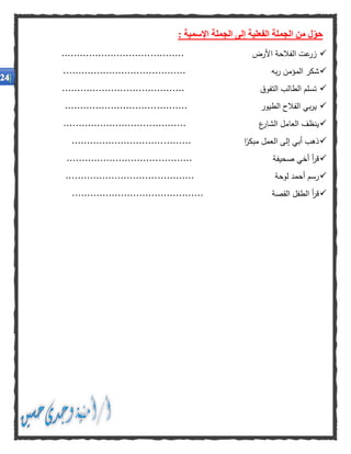 : ‫اإلسمية‬ ‫الجملة‬ ‫إلى‬ ‫الفعلية‬ ‫الجملة‬ ‫من‬ ‫ل‬‫حو‬
‫عت‬‫زر‬‫الفالحة‬‫األرض‬........................................
‫شكر‬‫المؤمن‬‫به‬‫ر‬........................................
‫تسلم‬‫الطالب‬‫التفوق‬........................................
‫بي‬‫ر‬‫ي‬‫الفالح‬‫الطيور‬........................................
‫ينظف‬‫العامل‬‫ع‬‫الشار‬........................................
‫ذهب‬‫أبي‬‫إلى‬‫العمل‬‫ا‬‫مبكر‬.......................................
‫أ‬‫ر‬‫ق‬‫أخي‬‫صحيفة‬.........................................
‫رسم‬‫أحمد‬‫لوحة‬..........................................
‫أ‬‫ر‬‫ق‬‫الطفل‬‫القصة‬...........................................
 