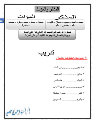 : ‫مناسبة‬ ‫كلمة‬ ‫النقط‬ ‫مكان‬ ‫ضع‬ ) ‫أ‬ (
‫الماء‬ ‫في‬ ..................... ‫تسبح‬
‫المرضى‬ .................... ‫يعالج‬
‫طــــائـــر‬ .................... ‫الديك‬
‫مفترس‬ ‫حيوان‬ ......................
‫ل‬ ‫ًا‬‫ر‬‫ثمـــ‬ ................ ‫تثمر‬‫ا‬ً‫ذ‬‫ـــذيـ‬
‫الــــدرس‬ .................... ‫يشرح‬
‫محمد‬–‫أحمد‬–‫سعيد‬–‫حصان‬–‫كلب‬–
‫قلم‬–‫عصفور‬–‫علم‬
‫فاطمة‬–‫سعاد‬–‫بسمة‬–‫بقرة‬–‫حمامة‬
–‫شجرة‬
‫المذكر‬ ‫على‬ ‫تدل‬ ‫األولى‬ ‫المجموعة‬ ‫في‬ ‫كلمة‬ ‫كل‬ ‫أن‬ ‫الحظ‬
‫في‬ ‫كلمة‬ ‫كل‬ ‫وأن‬‫المؤنث‬ ‫على‬ ‫تدل‬ ‫الثانية‬ ‫المجموعة‬
 