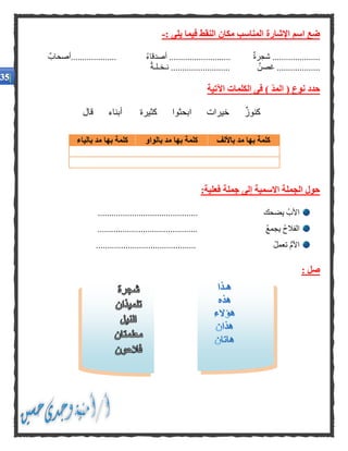 : ‫يلى‬ ‫فيما‬ ‫النقط‬ ‫مكان‬ ‫المناسب‬ ‫اإلشارة‬ ‫اسم‬ ‫ضع‬-
ُ‫ء‬‫أصدقا‬ ........................... ‫شجرة‬ .....................‫....................أصحاب‬
‫نـخـلـة‬ .......................... ‫غصن‬ ...................
‫اآلتية‬ ‫الكلمات‬ ‫فى‬ ) ‫المد‬ ( ‫نوع‬ ‫حدد‬
‫قال‬ ‫أبناء‬ ‫كثيرة‬ ‫ابحثوا‬ ‫خيرات‬ ‫كنوز‬
:‫فعلية‬ ‫جملة‬ ‫إلى‬ ‫االسمية‬ ‫الجملة‬ ‫حول‬
............................................ ‫يضحك‬ ُ‫األب‬
............................................ ُ‫ع‬‫يجم‬ ُ‫ح‬‫الفال‬
ُ‫ل‬‫تعم‬ ُّ‫م‬‫األ‬............................................
: ‫صل‬
‫باأللف‬ ‫مد‬ ‫بها‬ ‫كلمة‬‫بالواو‬ ‫مد‬ ‫بها‬ ‫كلمة‬‫بها‬ ‫كلمة‬‫بالياء‬ ‫مد‬
 