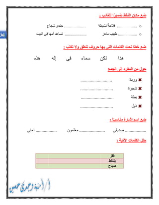 : ‫للغائب‬ ‫ا‬ًّ‫ر‬‫ضمي‬ ‫النقط‬ ‫مكان‬ ‫ضع‬
o‫شجاع‬ ‫جندى‬ ..................... ‫نشيطة‬ ‫فالحة‬ ...................
o.......... ‫ماهر‬ ‫طبيب‬ ..................‫البيت‬ ‫فى‬ ‫أمها‬ ‫تساعد‬ ...........
: ‫تكتب‬ ‫وال‬ ‫تنطق‬ ‫حروف‬ ‫بها‬ ‫التى‬ ‫الكلمات‬ ‫تحت‬ ‫خطا‬ ‫ضع‬
‫هذا‬‫لكن‬‫سماء‬‫فى‬‫إله‬‫هذه‬
‫الجمع‬ ‫إلى‬ ‫المفرد‬ ‫من‬ ‫حول‬
........................... ‫وردة‬
........................ ‫شجرة‬....
............................ ‫بطة‬
............................ ‫ذيل‬
: ‫ا‬ًّ‫مناسبـ‬ ‫إشارة‬ ‫اسم‬ ‫ضع‬
‫أختى‬ .................. ‫معلمون‬ ...................... ‫صديقى‬ ..................
: ‫اآلتية‬ ‫الكلمات‬ ‫حلل‬
‫قفز‬
‫ي‬‫لتقط‬
‫صياح‬
 