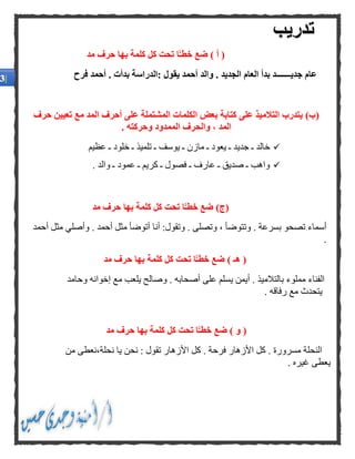 ‫مد‬ ‫حرف‬ ‫بها‬ ‫كلمة‬ ‫كل‬ ‫تحت‬ ‫ا‬ًّ‫خطـ‬ ‫ضع‬ ) ‫أ‬ (
‫يقول‬ ‫أحمد‬ ‫والد‬ . ‫الجديد‬ ‫العام‬ ‫بدأ‬ ‫جديـــــــد‬ ‫عام‬‫أحمد‬ . ‫بدأت‬ ‫:الدراسة‬‫فرح‬
)‫(ب‬‫حرف‬ ‫تعيين‬ ‫مع‬ ‫المد‬ ‫أحرف‬ ‫على‬ ‫المشتملة‬ ‫الكلمات‬ ‫بعض‬ ‫كتابة‬ ‫على‬ ‫التالميذ‬ ‫يتدرب‬
. ‫وحركته‬ ‫الممدود‬ ‫والحرف‬ ، ‫المد‬
‫جدي‬ ‫ـ‬ ‫خالد‬‫عظيم‬ ‫ـ‬ ‫خلود‬ ‫ـ‬ ‫تلميذ‬ ‫ـ‬ ‫يوسف‬ ‫ـ‬ ‫مازن‬ ‫ـ‬ ‫يعود‬ ‫ـ‬ ‫د‬
. ‫والد‬ ‫ـ‬ ‫عمود‬ ‫ـ‬ ‫كريم‬ ‫ـ‬ ‫فصول‬ ‫ـ‬ ‫عارف‬ ‫ـ‬ ‫صديق‬ ‫ـ‬ ‫واهب‬
‫مد‬ ‫حرف‬ ‫بها‬ ‫كلمة‬ ‫كل‬ ‫تحت‬ ‫ا‬ًّ‫خطـ‬ ‫ضع‬ )‫(ج‬
. ‫وتصلى‬ ، ‫وتتوضأ‬ . ‫بسرعة‬ ‫تصحو‬ ‫أسماء‬‫أنا‬ :‫وتقول‬‫أحمد‬ ‫مثل‬ ‫وأصلي‬ . ‫أحمد‬ ‫مثل‬ ‫أتوضأ‬
.
) ‫هـ‬ (‫تح‬ ‫ا‬ًّ‫خطـ‬ ‫ضع‬‫مد‬ ‫حرف‬ ‫بها‬ ‫كلمة‬ ‫كل‬ ‫ت‬
. ‫أصحابه‬ ‫على‬ ‫يسلم‬ ‫أيمن‬ . ‫بالتالميذ‬ ‫مملوء‬ ‫الفناء‬‫إخوانه‬ ‫مع‬ ‫يلعب‬ ‫وصالح‬‫وحامد‬
. ‫رفاقه‬ ‫مع‬ ‫يتحدث‬
) ‫و‬ (‫مد‬ ‫حرف‬ ‫بها‬ ‫كلمة‬ ‫كل‬ ‫تحت‬ ‫ا‬ًّ‫خطـ‬ ‫ضع‬
‫النحل‬. ‫فرحة‬ ‫األزهار‬ ‫كل‬ . ‫مسرورة‬ ‫ة‬‫األ‬ ‫كل‬،‫نحلة‬ ‫يا‬ ‫نحن‬ : ‫تقول‬ ‫زهار‬‫من‬ ‫نعطى‬
. ‫غيره‬ ‫يعطى‬
‫تدريب‬
 