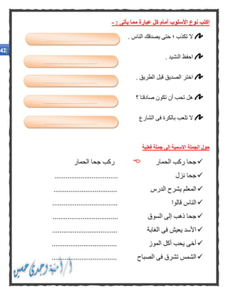 : ‫يأتى‬ ‫مما‬ ‫عبارة‬ ‫كل‬ ‫أمام‬ ‫األسلوب‬ ‫نوع‬ ‫اكتب‬-
. ‫الناس‬ ‫يصدقك‬ ‫حتى‬ ‫؛‬ ‫تكذب‬ ‫ال‬
. ‫النشيد‬ ‫احفظ‬
. ‫الطريق‬ ‫قبل‬ ‫الصديق‬ ‫اختر‬
‫؟‬ ‫ا‬ً‫ـ‬‫صادق‬ ‫تكون‬ ‫أن‬ ‫تحب‬ ‫هل‬
‫الشارع‬ ‫فى‬ ‫بالكرة‬ ‫تلعب‬ ‫ال‬
‫فعلية‬ ‫جملة‬ ‫إلى‬ ‫االسمية‬ ‫الجملة‬ ‫حول‬
‫الحمار‬ ‫ركب‬ ‫جحا‬‫الحمار‬ ‫جحا‬ ‫ركب‬
‫نزل‬ ‫جحا‬..................................
.................................. ‫الدرس‬ ‫يشرح‬ ‫المعلم‬
................................... ‫قالوا‬ ‫الناس‬
.................................. ‫السوق‬ ‫إلى‬ ‫ذهب‬ ‫جحا‬.
................................... ‫الغابة‬ ‫فى‬ ‫يعيش‬ ‫األسد‬
................................... ‫الموز‬ ‫أكل‬ ‫يحب‬ ‫أخى‬
................................... ‫الصباح‬ ‫فى‬ ‫تشرق‬ ‫الشمس‬
....................................
....................................
....................................
....................................
....................................
 