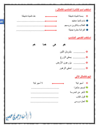 : ‫كالمثال‬ ‫المناسب‬ ‫اإلشارة‬ ‫اسم‬ ‫استخدم‬
‫نشيطة‬ ‫تلميذة‬ ‫بسمة‬‫نشيطة‬ ‫تلميذة‬ ‫هذه‬
............................................ ‫مجتهد‬ ‫تلميذ‬ ‫باسم‬
.................................... ‫دروسهم‬ ‫يذاكرون‬ ‫الطالب‬........
............................................ ‫جميلة‬ ‫حشرة‬ ‫الفراشة‬
‫المناسب‬ ‫الضمير‬ ‫استخدم‬
‫هم‬ ‫هما‬ ‫هى‬ ‫هو‬
‫اللبن‬ ‫يشربان‬ ................
‫الزرع‬ ‫يسقى‬ .................
‫ي‬ ................‫األرض‬ ‫زرعون‬
‫الزهور‬ ‫تسقى‬ .................
‫اآلتى‬ ‫كالمثال‬ ‫اتبع‬
‫ليال‬ ‫أسهر‬‫ليال‬ ‫أسهر‬ ‫ال‬
.............................. ‫ًا‬‫ر‬‫متأخ‬ ‫أصحو‬.............
........................................... ‫المدرسة‬ ‫عن‬ ‫أتأخر‬
........................................... ‫الكذب‬ ‫أقول‬
........................................... ‫دروسى‬ ‫أهمل‬
 