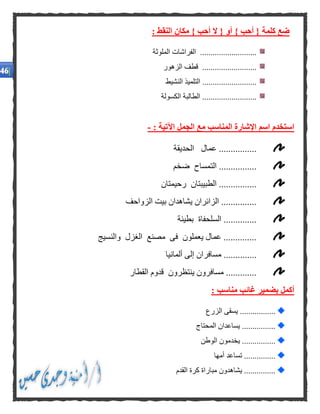 : ‫النقط‬ ‫مكان‬ } ‫أحب‬ ‫ال‬ { ‫أو‬ } ‫أحب‬ { ‫كلمة‬ ‫ضع‬
‫الملوثة‬ ‫الفراشات‬ ...........................
‫الزهور‬ ‫قطف‬ ..........................
‫النشيط‬ ‫التلميذ‬ ..........................
‫الكسولة‬ ‫الطالبة‬ ..........................
‫الجمل‬ ‫مع‬ ‫المناسب‬ ‫اإلشارة‬ ‫اسم‬ ‫استخدم‬: ‫اآلتية‬-
‫الحديقة‬ ‫عمال‬ ................
‫ضخم‬ ‫التمساح‬ ................
‫رحيمتان‬ ‫الطبيبتان‬ ................
‫الزواحف‬ ‫بيت‬ ‫يشاهدان‬ ‫الزائران‬ ...............
‫بطيئة‬ ‫السلحفاة‬ ..............
‫والنسيج‬ ‫الغزل‬ ‫مصنع‬ ‫فى‬ ‫يعملون‬ ‫عمال‬ ..............
.........‫ألمانيا‬ ‫إلى‬ ‫مسافران‬ .....
‫القطار‬ ‫قدوم‬ ‫ينتظرون‬ ‫مسافرون‬ .............
: ‫مناسب‬ ‫غائب‬ ‫بضمير‬ ‫أكمل‬
.................‫الزرع‬ ‫يسقى‬
‫المحتاج‬ ‫يساعدان‬ ................
‫الوطن‬ ‫يخدمون‬ ................
‫أمها‬ ‫تساعد‬ ...............
‫ال‬ ‫كرة‬ ‫مباراة‬ ‫يشاهدون‬ ...............‫قدم‬
 