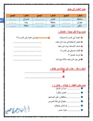 ‫جمع‬ ‫إلى‬ ‫المفرد‬ ‫حول‬
‫المفرد‬‫الجمع‬‫المفرد‬‫الجمع‬‫المفرد‬‫الجمع‬
‫سلحفاة‬............‫ثعبان‬..............‫تمساح‬..........
‫حيوان‬............‫حديقة‬.............‫بيت‬...........
‫سكين‬.............‫طبق‬...........‫ملعقة‬..........
‫إجابة‬ ‫لكل‬ ‫سؤاال‬ ‫ضع‬: ‫كالمثال‬ ،
‫؟‬ ‫المدرسة‬ ‫إلى‬ ‫ذهبت‬ ‫متى‬ ‫ا‬ً‫ـ‬‫صباح‬ ‫المدرسة‬ ‫إلى‬ ‫ذهبت‬
‫بيت‬ ‫فى‬ ‫السلحفاة‬ ‫تعيش‬‫الزواحف‬..............................................
.... ‫الزواحف‬ ‫بيت‬ ‫األصدقاء‬ ‫شاهد‬.........................................
..................... ‫المدرسة‬ ‫فى‬ ‫صديقى‬ ‫قابلت‬.........................
.................... ‫؟‬ ‫ًا‬‫ر‬‫عصي‬ ‫شربنا‬..........................
‫ال‬ ‫بيت‬ ‫فى‬.................... ‫حيوانات‬ ‫ثالثة‬ ‫زواحف‬...........................
‫هذا‬ { ‫أدخل‬–: ‫عندك‬ ‫من‬ ‫جملة‬ ‫فى‬ } ‫هذه‬
.......................................................
.......................................................
‫النقط‬ ‫مكان‬ ‫ضع‬‫هؤالء‬ { :–: } ‫هاتان‬
‫الوطن‬ ‫حراس‬ ......................
‫بالكرة‬ ‫تلعبان‬ ......................
‫أجسامهم‬ ‫على‬ ‫يحافظون‬ ......................
‫السويس‬ ‫قناة‬ ‫فى‬ ‫سفينتان‬ ......................
‫جميلتان‬ ‫فراشتان‬ .....................
‫مصر‬ ‫جنود‬ .....................
 