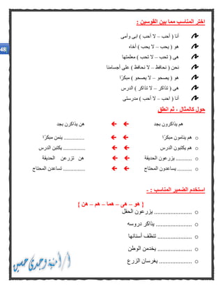 : ‫القوسين‬ ‫بين‬ ‫مما‬ ‫المناسب‬ ‫اختر‬
‫أحب‬ ( ‫أنا‬–‫وأمى‬ ‫ابى‬ ) ‫أحب‬ ‫ال‬
‫يحب‬ ( ‫هو‬–‫أخاه‬ ) ‫يحب‬ ‫ال‬
‫تحب‬ ( ‫هى‬–‫معلمتها‬ ) ‫تحب‬ ‫ال‬
‫نحافظ‬ ( ‫نحن‬–‫أجسامنا‬ ‫على‬ ) ‫نحافظ‬ ‫ال‬
‫يصحو‬ ( ‫هو‬–‫ًا‬‫ر‬‫مبك‬ ) ‫يصحو‬ ‫ال‬
‫تذاكر‬ ( ‫هى‬–‫الدرس‬ ) ‫تذاكر‬ ‫ال‬
‫احب‬ ( ‫أنا‬–‫مدرستى‬ ) ‫أحب‬ ‫ال‬
‫كالمثا‬ ‫حول‬‫انطق‬ ‫ثم‬ ، ‫ل‬
‫بجد‬ ‫يذاكرون‬ ‫هم‬‫بجد‬ ‫يذاكرن‬ ‫هن‬
o‫ًا‬‫ر‬‫مبك‬ ‫ينامون‬ ‫هم‬‫ًا‬‫ر‬‫مبك‬ ‫ينمن‬ ..............
o‫الدرس‬ ‫يكتبون‬ ‫هم‬‫الدرس‬ ‫يكتبن‬ ...............
o‫الحديقة‬ ‫يزرعون‬ ...........‫الحديقة‬ ‫تزرعن‬ ‫هن‬
o‫المحتاج‬ ‫يساعدون‬ ..........‫المحتاج‬ ‫تساعدن‬ ...............
: ‫المناسب‬ ‫الضمير‬ ‫استخدم‬-
‫هو‬ {–‫هى‬–‫هما‬–‫هم‬–} ‫هن‬
o‫الحقل‬ ‫يزرعون‬ .......................
o....................‫دروسه‬ ‫يذاكر‬ ..
o.....................‫أسنانها‬ ‫تنظف‬
o‫الوطن‬ ‫يخدمن‬ .....................
o‫الزرع‬ ‫يغرسان‬ ....................
 