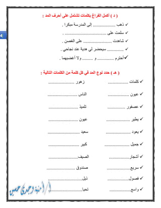 ) ‫د‬ (: ‫المد‬ ‫أحرف‬ ‫على‬ ‫تشتمل‬ ‫بكلمات‬ ‫الفراغ‬ ‫أكمل‬
. ‫ذهب‬................. ‫مبكرا‬ ‫المدرسة‬ ‫إلى‬ ..
... ‫على‬ ‫سلمت‬.................................
... ‫شاهدت‬...................... ‫الغصن‬ ‫على‬
.............‫سي‬ .. ‫نجاحي‬ ‫عند‬ ‫هدية‬ ‫لي‬ ‫حضر‬
‫أحترم‬............. ‫و‬ .......... ‫أغضبهما‬ ‫وال‬ .
(‫هـ‬): ‫التالية‬ ‫الكلمات‬ ‫من‬ ‫كلمة‬ ‫كل‬ ‫في‬ ‫المد‬ ‫نوع‬ ‫حدد‬
... ‫كلمات‬.................................... ‫زهور‬
.................. ‫عيون‬... ‫الناس‬......................
‫تلم‬ ............... ‫عصفور‬......................... ‫يذ‬
‫عي‬ .................... ‫يطير‬......................... ‫ون‬
‫سعيد‬ ..................... ‫يعود‬...........................
....... ‫جميل‬................ ‫كبير‬........................
.................‫أشجار‬................‫الصيف‬.........
....................‫سريع‬......... ‫صندوق‬...............
..................‫فصول‬.........‫ذيل‬....................
‫واسع‬..............................‫تحيا‬.................
 