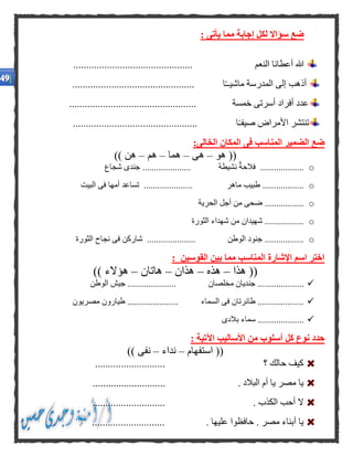 : ‫يأتى‬ ‫مما‬ ‫إجابة‬ ‫لكل‬ ‫سؤاال‬ ‫ضع‬
‫النعم‬ ‫أعطانا‬ ‫هللا‬..............................................
............................................... ‫ا‬ً‫ـ‬‫ماشيـ‬ ‫المدرسة‬ ‫إلى‬ ‫أذهب‬
................................................. ‫خمسة‬ ‫أسرتى‬ ‫أفراد‬ ‫عدد‬
ً‫ـ‬‫صيف‬ ‫األمراض‬ ‫تنتشر‬................................................ ‫ا‬
:‫الخالى‬ ‫المكان‬ ‫فى‬ ‫المناسب‬ ‫الضمير‬ ‫ضع‬
‫هو‬ ((–‫هى‬–‫هما‬–‫هم‬–)) ‫هن‬
o‫شجاع‬ ‫جندى‬ ..................... ‫نشيطة‬ ‫فالحة‬ ...................
o.. ‫ماهر‬ ‫طبيب‬ ..................‫البيت‬ ‫فى‬ ‫أمها‬ ‫تساعد‬ ...................
o‫الحرية‬ ‫أجل‬ ‫من‬ ‫ضحى‬ .................
o‫الثورة‬ ‫شهداء‬ ‫من‬ ‫شهيدان‬ .................
o‫الثورة‬ ‫نجاح‬ ‫فى‬ ‫شاركن‬ ..................... ‫الوطن‬ ‫جنود‬ .................
: ‫القوسين‬ ‫بين‬ ‫مما‬ ‫المناسب‬ ‫اإلشارة‬ ‫اسم‬ ‫اختر‬
‫هذا‬ ((–‫هذه‬–‫هذان‬–‫هاتان‬–)) ‫هؤالء‬
.................‫الوطن‬ ‫جيش‬ ..................... ‫مخلصان‬ ‫جنديان‬ ...
‫مصريون‬ ‫طيارون‬ ...................... ‫السماء‬ ‫فى‬ ‫طائرتان‬ ....................
‫بالدى‬ ‫سماء‬ ....................
‫األ‬ ‫من‬ ‫أسلوب‬ ‫كل‬ ‫نوع‬ ‫حدد‬: ‫اآلتية‬ ‫ساليب‬
((‫استفهام‬–‫نداء‬–)) ‫نفى‬
........................... ‫؟‬ ‫حالك‬ ‫كيف‬
............................ . ‫البالد‬ ‫أم‬ ‫يا‬ ‫مصر‬ ‫يا‬
........... . ‫الكذب‬ ‫أحب‬ ‫ال‬.................
............................ . ‫عليها‬ ‫حافظوا‬ . ‫مصر‬ ‫أبناء‬ ‫يا‬
 