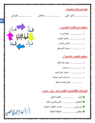 : ‫ا‬ًّ‫مناسبـ‬ ‫إشارة‬ ‫اسم‬ ‫ضع‬
‫أخواتى‬ .................. ‫عامالن‬ ...................... ‫أمين‬ ‫تاجر‬ ..................
: ‫المناسب‬ ‫اإلشارة‬ ‫اسم‬ ‫استخدم‬
o.‫الرسم‬ ‫معلم‬ ..................
o‫الفصل‬ ‫تالميذ‬ .....................
o..................‫ماهران‬ ‫العبان‬
o‫الموسيقى‬ ‫حجرة‬ ...................
: ‫المناسبة‬ ‫الضمائر‬ ‫استخدم‬
o‫القدم‬ ‫كرة‬ ‫يلعب‬ ...................
o‫يرسمون‬ ....................
o....................‫العود‬ ‫على‬ ‫تعزف‬
o‫جميلة‬ ‫ًا‬‫ر‬‫صو‬ ‫يرسمان‬ ..................
‫جميل‬ ‫بصوت‬ ‫نغنى‬ .................
‫هو‬ ( ‫للغائب‬ ‫ا‬ًّ‫ر‬‫ضمي‬ ‫النقط‬ ‫مكان‬ ‫ضع‬–‫هى‬–: ) ‫هم‬
‫المثالى‬ ‫التلميذ‬ .................. ‫كريم‬
‫الذي‬ .................. ‫المعلمون‬‫العلم‬ ‫ينشرون‬ ‫ن‬
‫والحنان‬ ‫العطف‬ ‫مصدر‬ .................. ‫وأمى‬ ‫أبى‬
‫المثالية‬ ‫المعلمة‬ ..................... ‫معلمتى‬
.
.
.
.
 