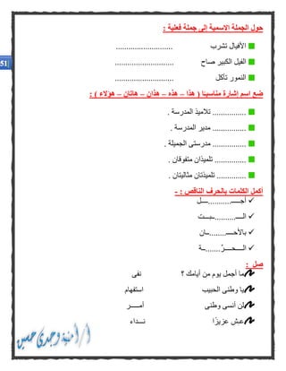 : ‫فعلية‬ ‫جملة‬ ‫إلى‬ ‫االسمية‬ ‫الجملة‬ ‫حول‬
........................... ‫تشرب‬ ‫األفيال‬
.... ‫صاح‬ ‫الكبير‬ ‫الفيل‬........................
............................ ‫تأكل‬ ‫النمور‬
‫هذا‬ ( ‫ا‬ًّ‫مناسبـ‬ ‫إشارة‬ ‫اسم‬ ‫ضع‬–‫هذه‬–‫هذان‬–‫هاتان‬–: ) ‫هؤالء‬
. ‫المدرسة‬ ‫تالميذ‬ ................
. ‫المدرسة‬ ‫مدير‬ ................
‫الج‬ ‫مدرستى‬ ................. ‫ميلة‬
. ‫متفوقان‬ ‫تلميذان‬ ...............
. ‫مثاليتان‬ ‫تلميذتان‬ ..............
: ‫الناقص‬ ‫بالحرف‬ ‫الكلمات‬ ‫أكمل‬-
‫أجـــــ...........ــــل‬
‫الــــ..........ــبـــت‬
‫باألحــــ........ــان‬
‫.......ــة‬ِّ‫ر‬‫الــــحــــ‬
: ‫صل‬
‫؟‬ ‫أيامك‬ ‫من‬ ‫يوم‬ ‫أجمل‬ ‫ما‬‫نفى‬
‫استفهام‬ ‫الحبيب‬ ‫وطنى‬ ‫يا‬
‫أمـــــر‬ ‫وطنى‬ ‫أنسى‬ ‫لن‬
‫نـــداء‬ ‫ا‬ً‫ز‬‫عزي‬ ‫ش‬‫عـ‬
 