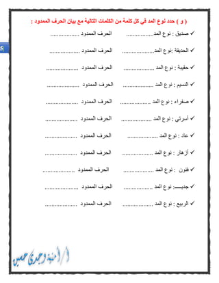 (‫و‬): ‫الممدود‬ ‫الحرف‬ ‫بيان‬ ‫مع‬ ‫التالية‬ ‫الكلمات‬ ‫من‬ ‫كلمة‬ ‫كل‬ ‫في‬ ‫المد‬ ‫نوع‬ ‫حدد‬
.................‫المد‬ ‫نوع‬ : ‫صديق‬.................. ‫الممدود‬ ‫الحرف‬
‫ال‬‫حديقة‬‫:نوع‬....................‫المد‬................... ‫الممدود‬ ‫الحرف‬
................... ‫المد‬ ‫نوع‬ : ‫حقيبة‬.................... ‫الممدود‬ ‫الحرف‬
................... ‫المد‬ ‫نوع‬ : ‫النسيم‬.................... ‫الممدود‬ ‫الحرف‬
‫صف‬............. ‫المد‬ ‫نوع‬ : ‫راء‬......‫الحرف‬.................... ‫الممدود‬
................... ‫المد‬ ‫نوع‬ : ‫أسرتي‬‫الحرف‬.................... ‫الممدود‬
‫ع‬‫ا‬................... ‫المد‬ ‫نوع‬ : ‫د‬‫الحرف‬.................... ‫الممدود‬
................... ‫المد‬ ‫نوع‬ : ‫أزهار‬‫الحرف‬.................... ‫الممدود‬
‫فنون‬................... ‫المد‬ ‫نوع‬ :‫الحرف‬.................... ‫الممدود‬
‫جديـــــ‬.................. ‫المد‬ ‫نوع‬ :..................... ‫الممدود‬ ‫الحرف‬
................... ‫المد‬ ‫نوع‬ : ‫الربيع‬‫ال‬ ‫الحرف‬.................... ‫ممدود‬
 