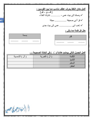 : ‫القوسين‬ ‫بين‬ ‫مما‬ ‫مناسب‬ ‫عطف‬ ‫بحرف‬ ‫النقط‬ ‫مكان‬ ‫أكمل‬
‫فـ‬ {-‫و‬–} ‫ثم‬
‫الغذاء‬ ‫تناولنا‬ .............. ، ‫عمى‬ ‫بيت‬ ‫إلى‬ ‫وصلنا‬
....... ‫صحيفة‬ ‫أبى‬ ‫قرأ‬‫مجلة‬ ..........
‫جدى‬ ‫بيت‬ ‫إلى‬ ‫عمى‬ .................. ‫أبى‬ ‫ذهب‬
: ‫يأتى‬ ‫مما‬ ‫كلمة‬ ‫كل‬ ‫حلل‬
( ‫عالمة‬ ‫بوضع‬ ‫التالى‬ ‫الجدول‬ ‫أكمل‬√: ‫الصحيحة‬ ‫الخانة‬ ‫فى‬ )-
‫الكلمة‬‫القمرية‬ ) ‫ال‬ (‫الشمسية‬ ) ‫ال‬ (
‫التلميذ‬
‫المعلم‬
‫الطفل‬
‫قلم‬
........... ......... .........
‫بسمة‬
........... ......... .........
 