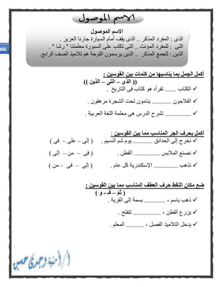 : ‫القوسين‬ ‫بين‬ ‫كلمات‬ ‫من‬ ‫يناسبها‬ ‫بما‬ ‫الجمل‬ ‫أكمل‬
((‫الذى‬–‫التى‬–‫الذين‬))
. ‫التاريخ‬ ‫فى‬ ‫كتاب‬ ‫هو‬ ‫تقرأه‬ ....... ‫الكتاب‬
. ‫مرهقون‬ ‫الشجرة‬ ‫تحت‬ ‫ينامون‬ ............ ‫الفالحون‬
‫اللغة‬ ‫معلمة‬ ‫هى‬ ‫الدرس‬ ‫تشرح‬ ................. ‫العربية‬
‫القوسين‬ ‫بين‬ ‫مما‬ ‫المناسب‬ ‫الجر‬ ‫بحرف‬ ‫أكمل‬:
‫إلى‬ ( . ‫النسيم‬ ‫شم‬ ‫يوم‬ ............ ‫الحدائق‬ ‫إلى‬ ‫نخرج‬–‫على‬–) ‫فى‬
‫فى‬ ( . ‫القطن‬ ................ ‫المالبس‬ ‫نصنع‬–‫من‬–) ‫إلى‬
‫إلى‬ ( . ‫عام‬ ‫كل‬ ‫اإلسكندرية‬ ............... ‫نذهب‬–‫فى‬–) ‫من‬
: ‫القوسين‬ ‫بين‬ ‫مما‬ ‫المناسب‬ ‫العطف‬ ‫حرف‬ ‫النقط‬ ‫مكان‬ ‫ضع‬
‫ثم‬ (–‫فـ‬-) ‫و‬
. ‫القرية‬ ‫إلى‬ ‫بسمة‬ ............. ، ‫باسم‬ ‫ذهب‬
. ‫تتفتح‬ ................. ، ‫القطن‬ ‫يزرع‬
. ‫المعلم‬ ........... ، ‫الفصل‬ ‫التالميذ‬ ‫يدخل‬
‫الموصول‬ ‫االسم‬
. ‫العزيز‬ ‫جارنا‬ ‫السيارة‬ ‫أمام‬ ‫يقف‬ ‫الذى‬ .. ‫المذكر‬ ‫المفرد‬ : ‫الذى‬
‫السبو‬ ‫على‬ ‫تكتب‬ ‫التى‬ .. ‫المؤنث‬ ‫للمفرد‬ : ‫التى‬. " ‫رشا‬ " ‫معلمتنا‬ ‫رة‬
.‫الرابع‬ ‫الصف‬ ‫تالميذ‬ ‫هم‬ ‫اللوحة‬ ‫يرسمون‬ ‫الذين‬ .. ‫المذكر‬ ‫للجمع‬ : ‫الذين‬
 